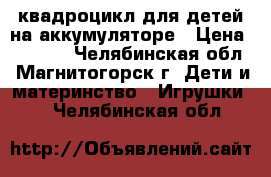 квадроцикл для детей на аккумуляторе › Цена ­ 7 500 - Челябинская обл., Магнитогорск г. Дети и материнство » Игрушки   . Челябинская обл.